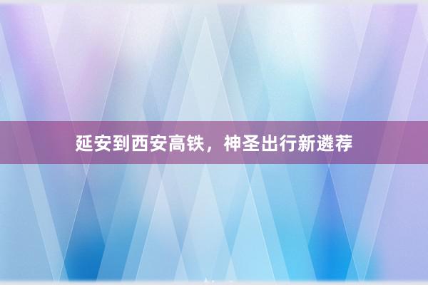 延安到西安高铁，神圣出行新遴荐