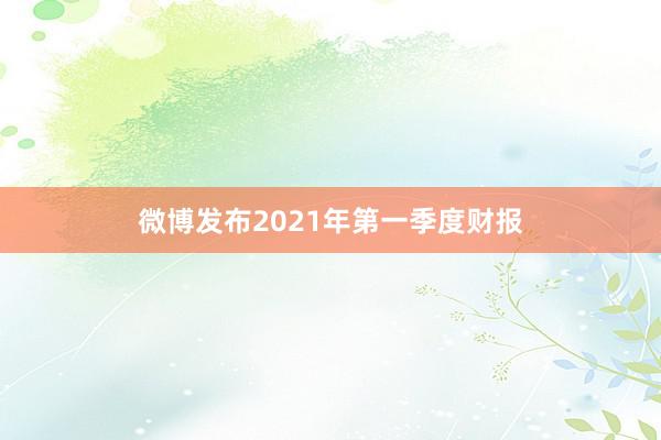 微博发布2021年第一季度财报